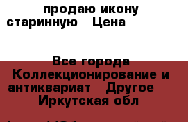 продаю икону старинную › Цена ­ 300 000 - Все города Коллекционирование и антиквариат » Другое   . Иркутская обл.